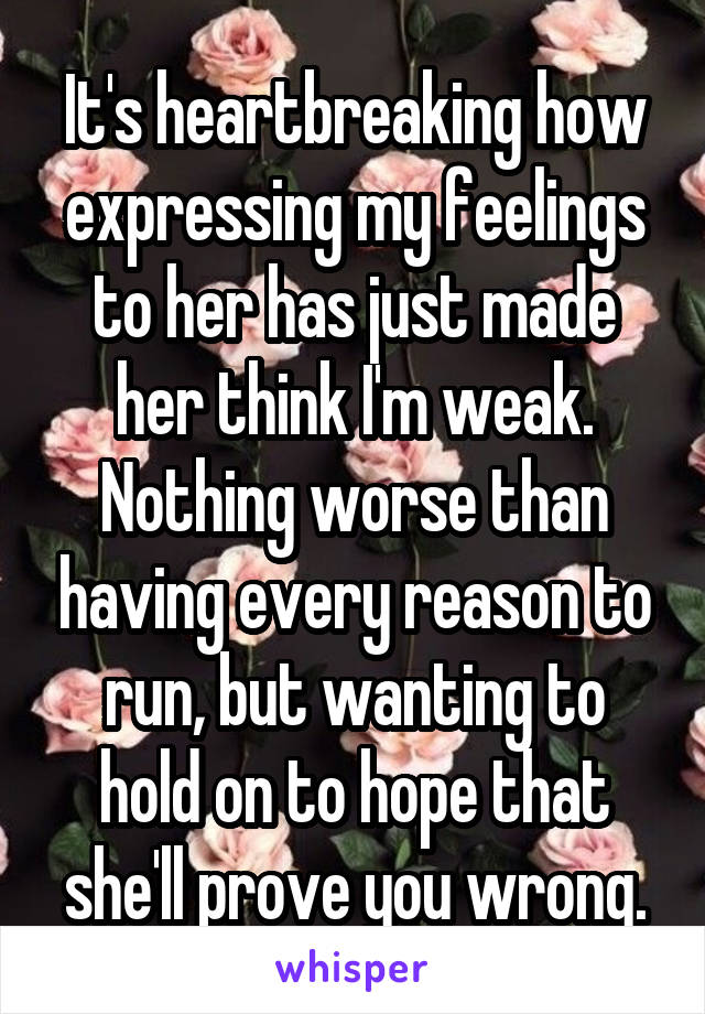 It's heartbreaking how expressing my feelings to her has just made her think I'm weak. Nothing worse than having every reason to run, but wanting to hold on to hope that she'll prove you wrong.