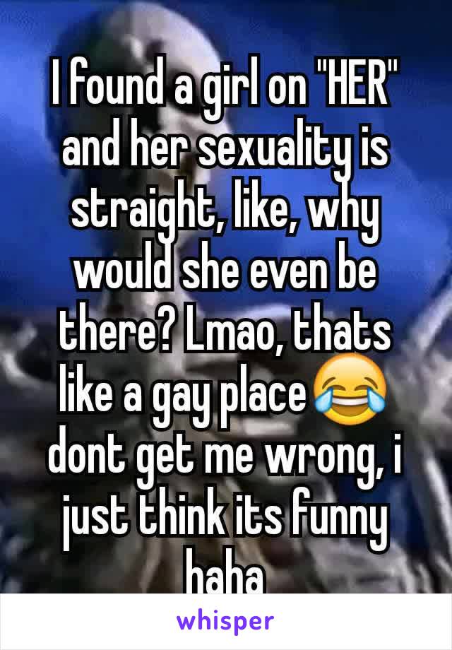 I found a girl on "HER" and her sexuality is straight, like, why would she even be there? Lmao, thats like a gay place😂 dont get me wrong, i just think its funny haha