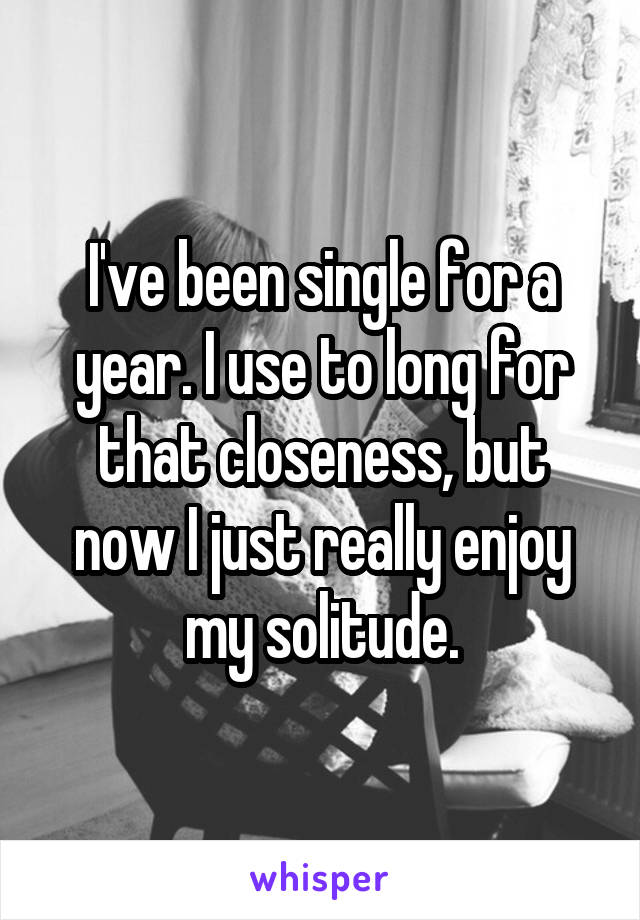 I've been single for a year. I use to long for that closeness, but now I just really enjoy my solitude.
