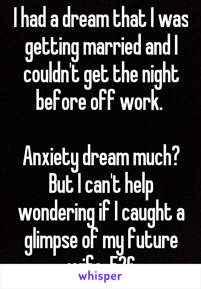 I had a dream that I was getting married and I couldn't get the night before off work. 

Anxiety dream much? But I can't help wondering if I caught a glimpse of my future wife. F26