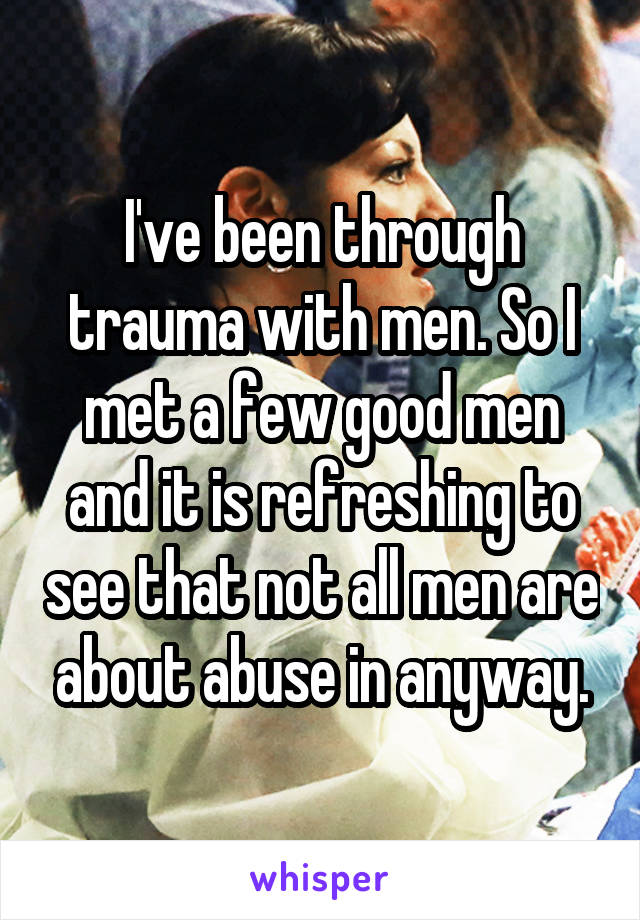 I've been through trauma with men. So I met a few good men and it is refreshing to see that not all men are about abuse in anyway.