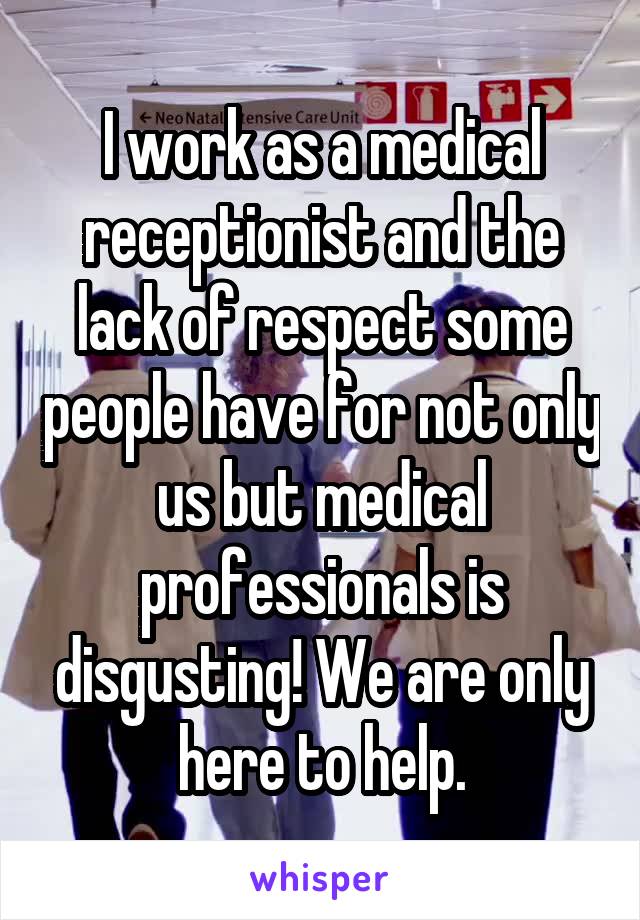 I work as a medical receptionist and the lack of respect some people have for not only us but medical professionals is disgusting! We are only here to help.