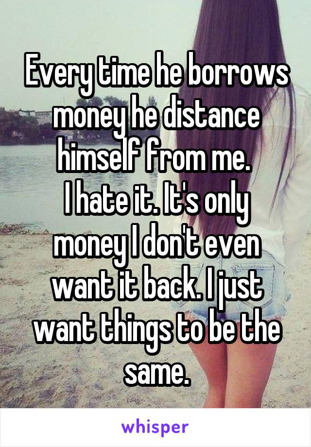 Every time he borrows money he distance himself from me. 
I hate it. It's only money I don't even want it back. I just want things to be the same.