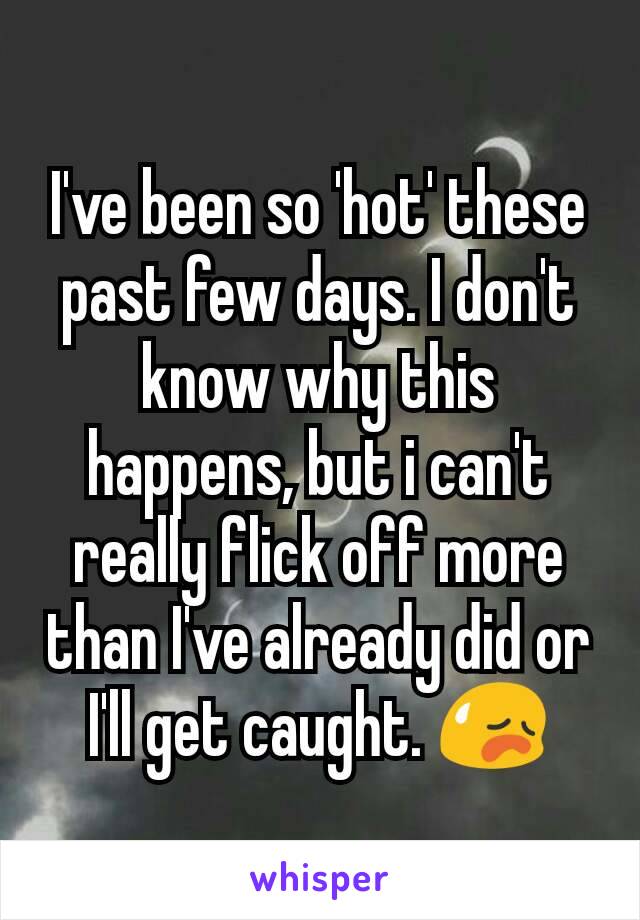I've been so 'hot' these past few days. I don't know why this happens, but i can't really flick off more than I've already did or I'll get caught. 😥