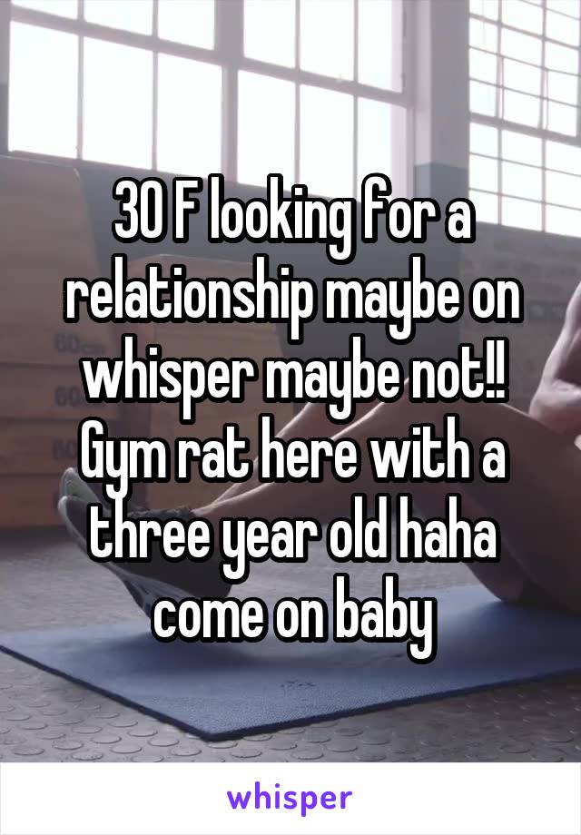30 F looking for a relationship maybe on whisper maybe not!! Gym rat here with a three year old haha come on baby