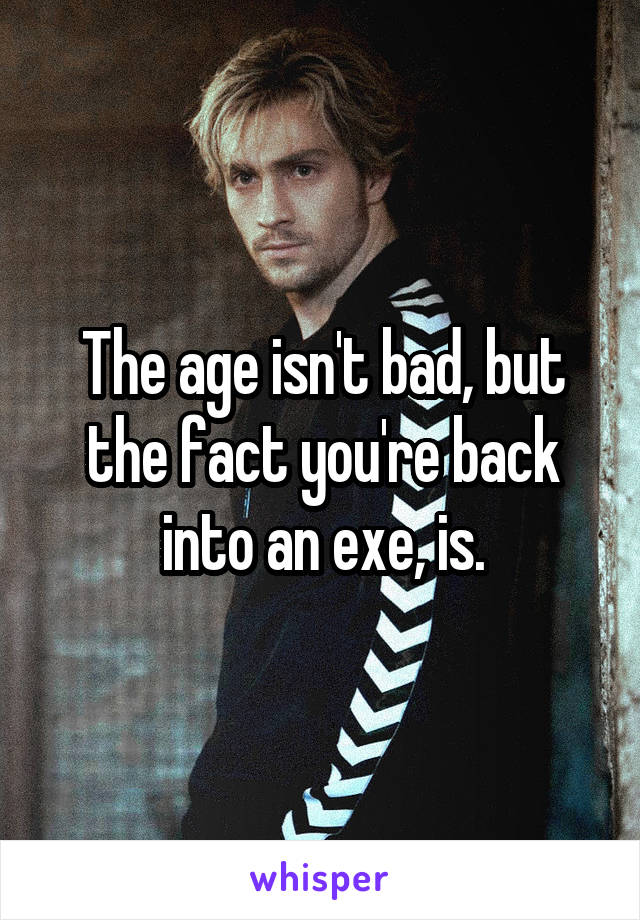The age isn't bad, but the fact you're back into an exe, is.