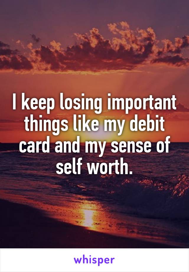 I keep losing important things like my debit card and my sense of self worth.
