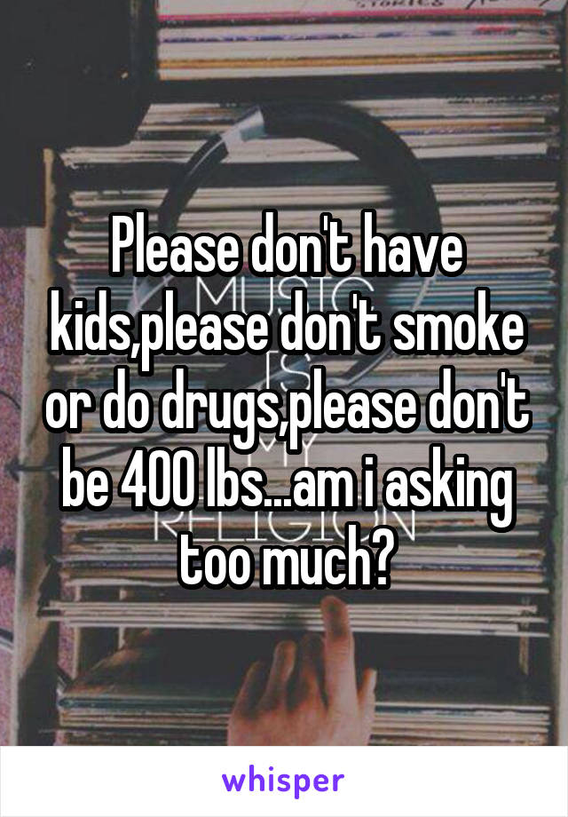 Please don't have kids,please don't smoke or do drugs,please don't be 400 lbs...am i asking too much?