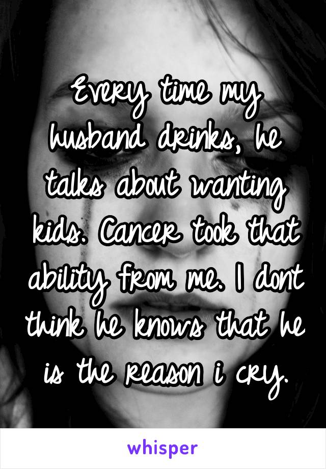 Every time my husband drinks, he talks about wanting kids. Cancer took that ability from me. I dont think he knows that he is the reason i cry.