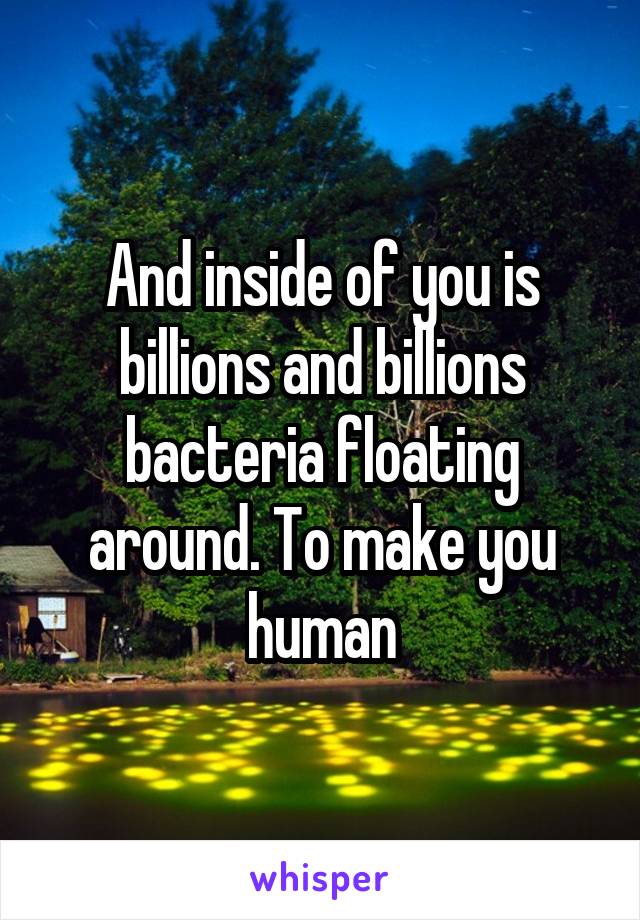 And inside of you is billions and billions bacteria floating around. To make you human