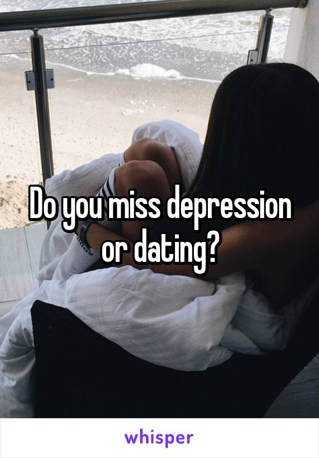 Do you miss depression or dating?