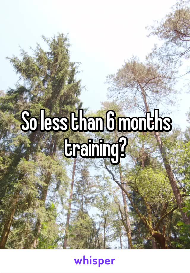 So less than 6 months training?