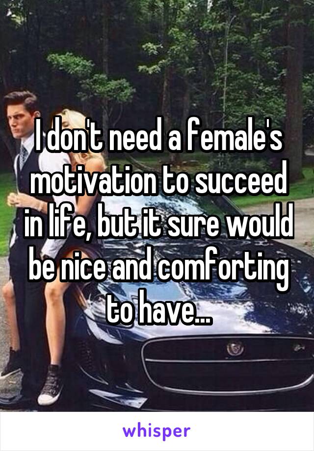 I don't need a female's motivation to succeed in life, but it sure would be nice and comforting to have...