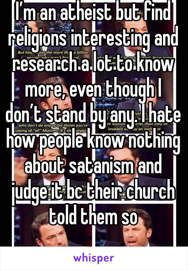 I’m an atheist but find religions interesting and research a lot to know more, even though I don’t stand by any. I hate how people know nothing about satanism and judge it bc their church told them so