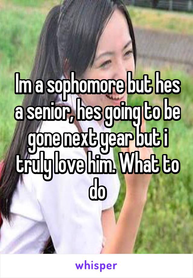 Im a sophomore but hes a senior, hes going to be gone next year but i truly love him. What to do