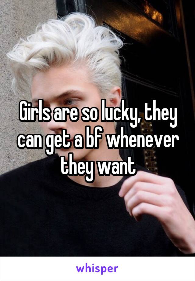Girls are so lucky, they can get a bf whenever they want