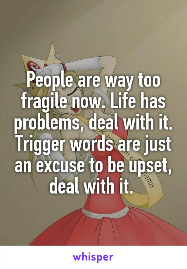 People are way too fragile now. Life has problems, deal with it. Trigger words are just an excuse to be upset, deal with it. 