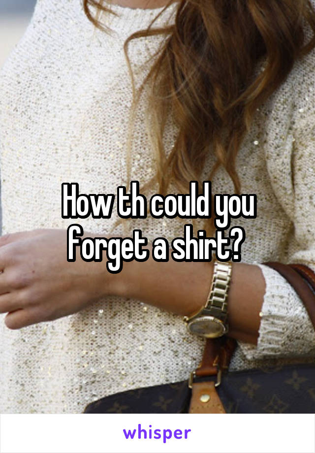 How th could you forget a shirt? 