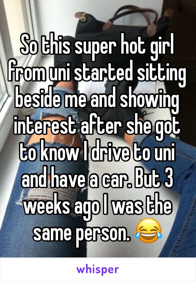 So this super hot girl from uni started sitting beside me and showing interest after she got to know I drive to uni and have a car. But 3 weeks ago I was the same person. 😂