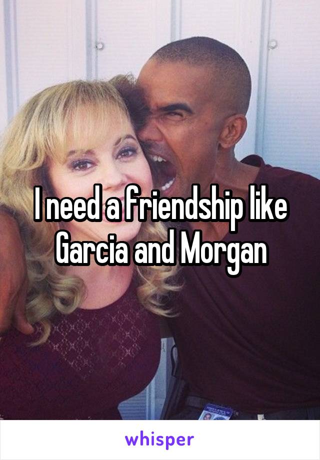 I need a friendship like Garcia and Morgan