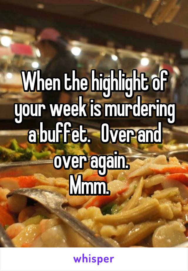 When the highlight of your week is murdering a buffet.   Over and over again.  
Mmm.   