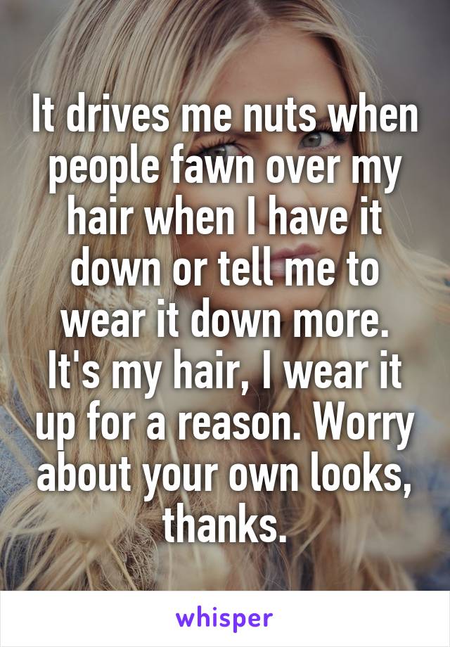It drives me nuts when people fawn over my hair when I have it down or tell me to wear it down more. It's my hair, I wear it up for a reason. Worry about your own looks, thanks.