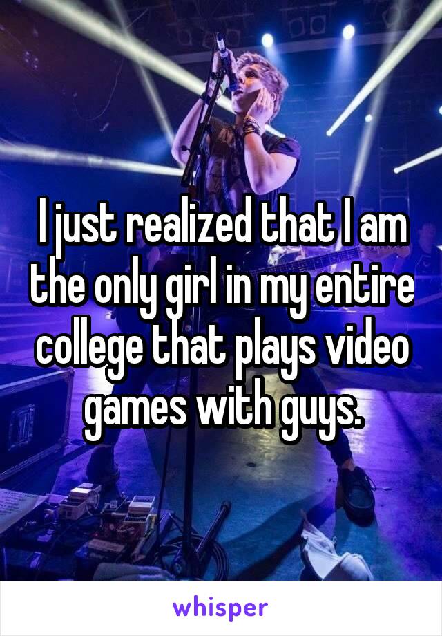 I just realized that I am the only girl in my entire college that plays video games with guys.