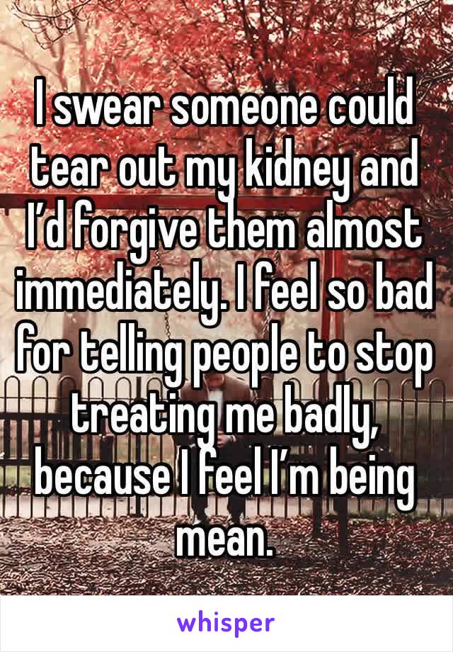 I swear someone could tear out my kidney and I’d forgive them almost immediately. I feel so bad for telling people to stop treating me badly, because I feel I’m being mean. 