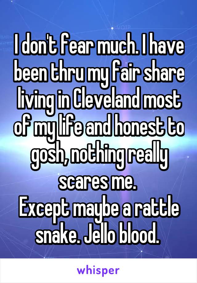 I don't fear much. I have been thru my fair share living in Cleveland most of my life and honest to gosh, nothing really scares me. 
Except maybe a rattle snake. Jello blood. 