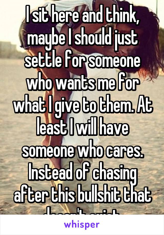 I sit here and think, maybe I should just settle for someone who wants me for what I give to them. At least I will have someone who cares. Instead of chasing after this bullshit that doesn't exist.