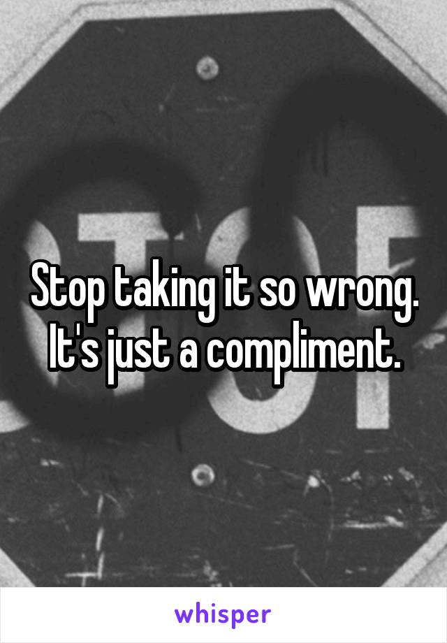 Stop taking it so wrong. It's just a compliment.