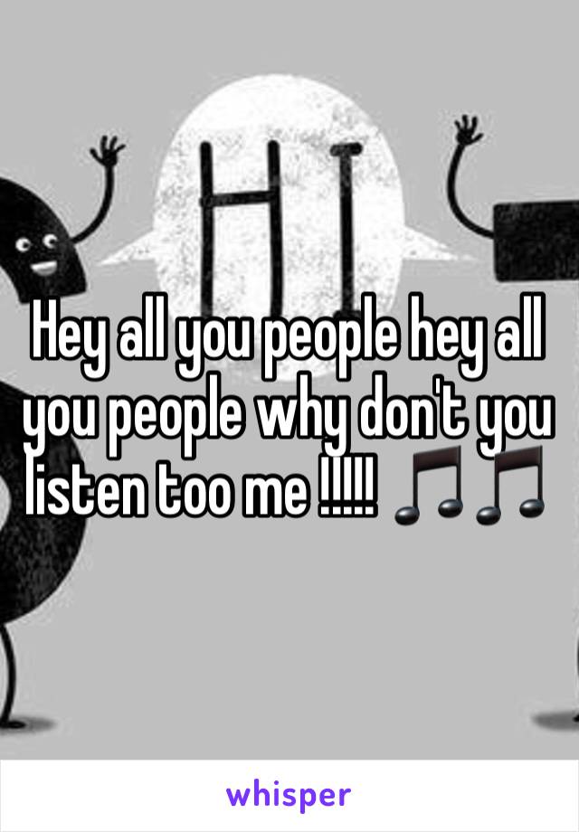 Hey all you people hey all you people why don't you listen too me !!!!! 🎵🎵