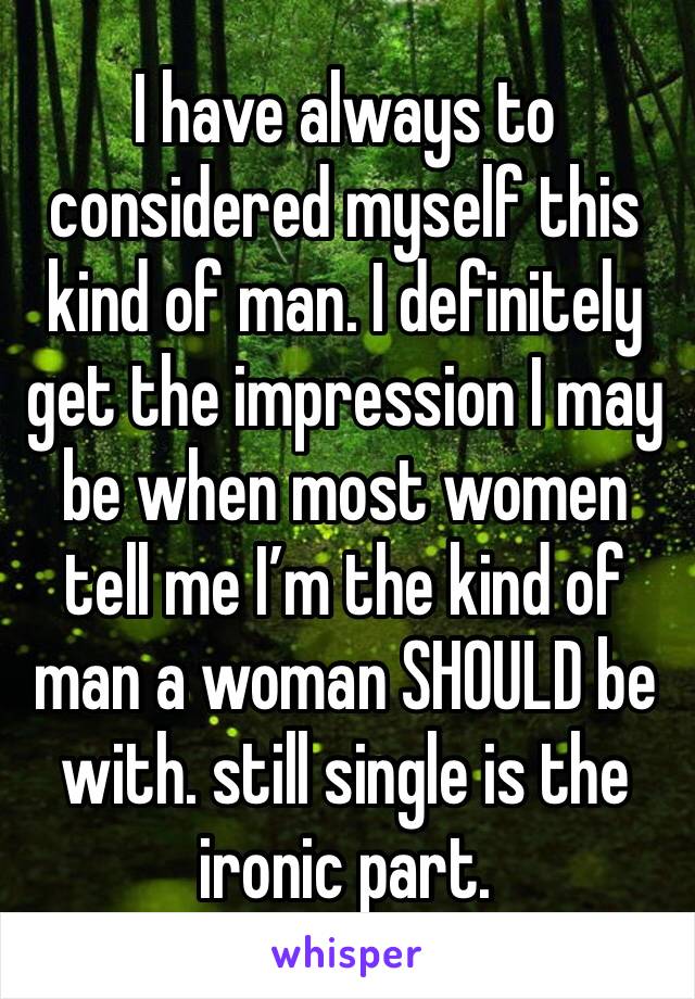 I have always to considered myself this kind of man. I definitely get the impression I may be when most women tell me I’m the kind of man a woman SHOULD be with. still single is the ironic part.