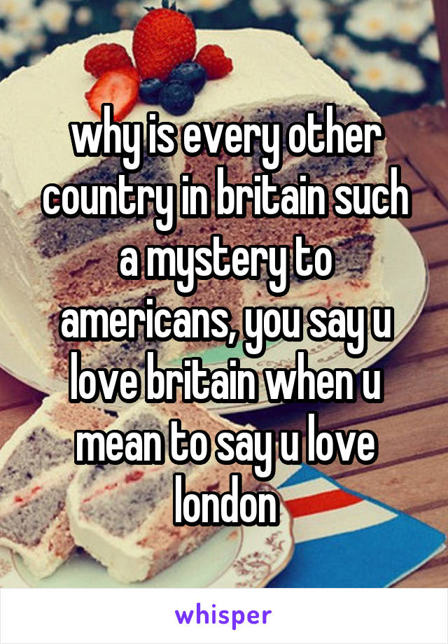 why is every other country in britain such a mystery to americans, you say u love britain when u mean to say u love london