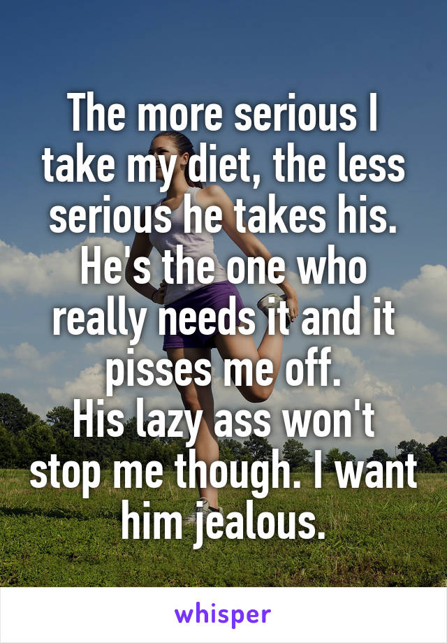 The more serious I take my diet, the less serious he takes his. He's the one who really needs it and it pisses me off.
His lazy ass won't stop me though. I want him jealous.