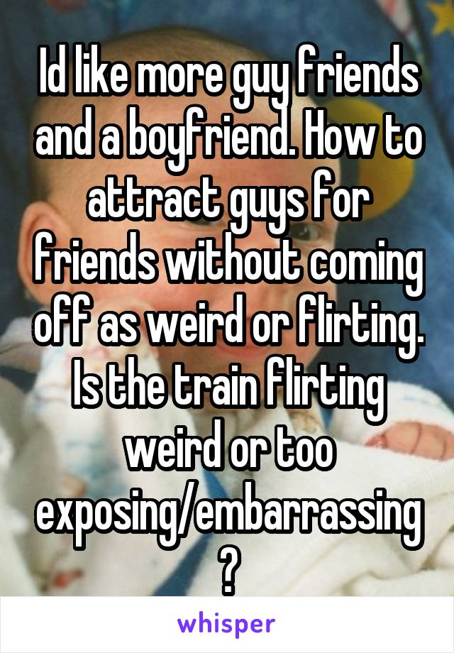 Id like more guy friends and a boyfriend. How to attract guys for friends without coming off as weird or flirting. Is the train flirting weird or too exposing/embarrassing?