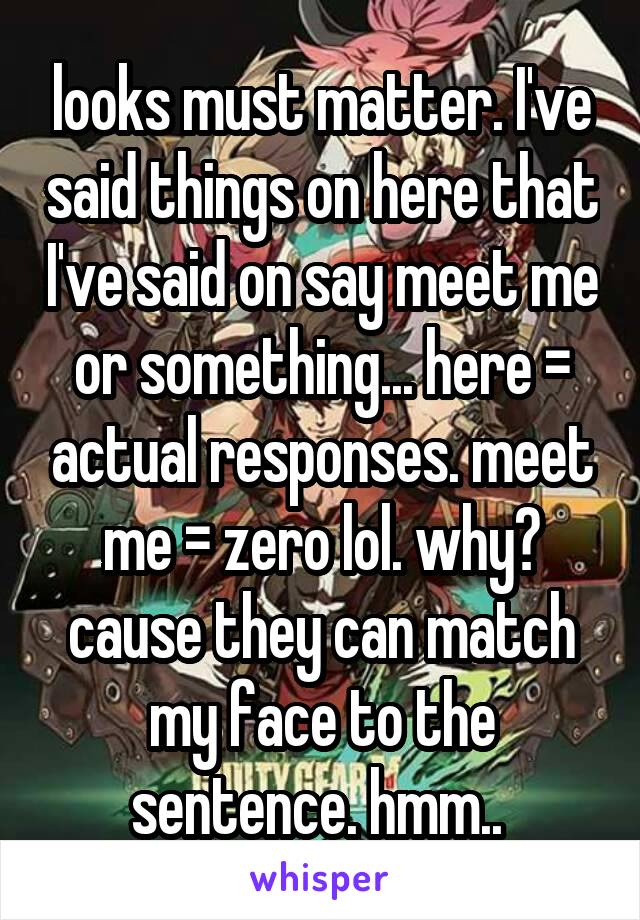 looks must matter. I've said things on here that I've said on say meet me or something... here = actual responses. meet me = zero lol. why? cause they can match my face to the sentence. hmm.. 