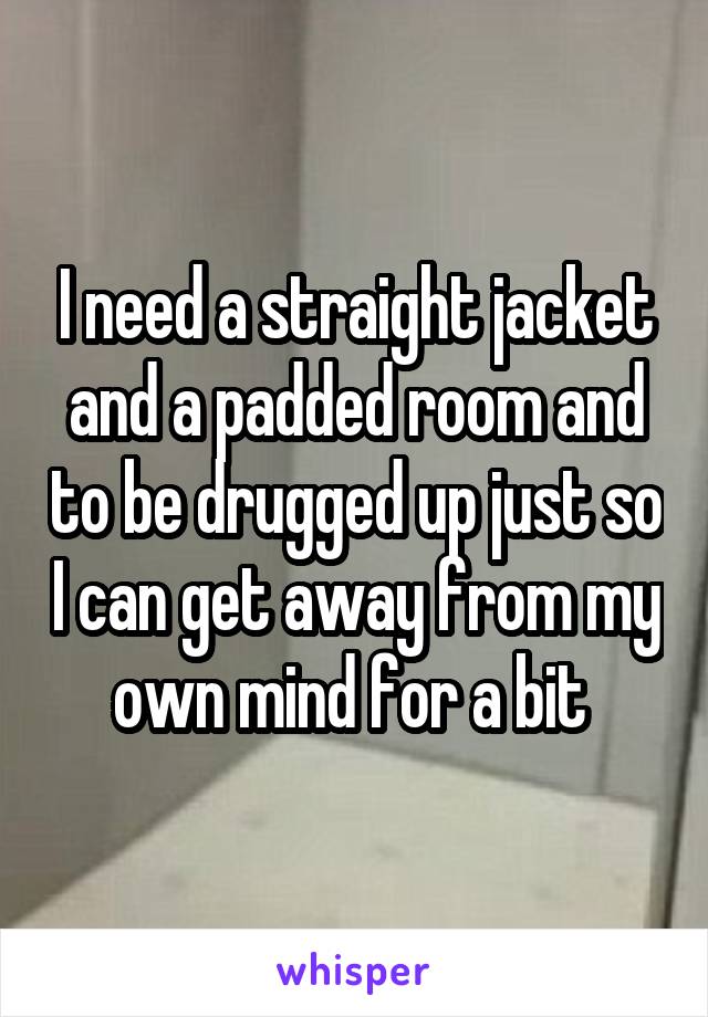 I need a straight jacket and a padded room and to be drugged up just so I can get away from my own mind for a bit 
