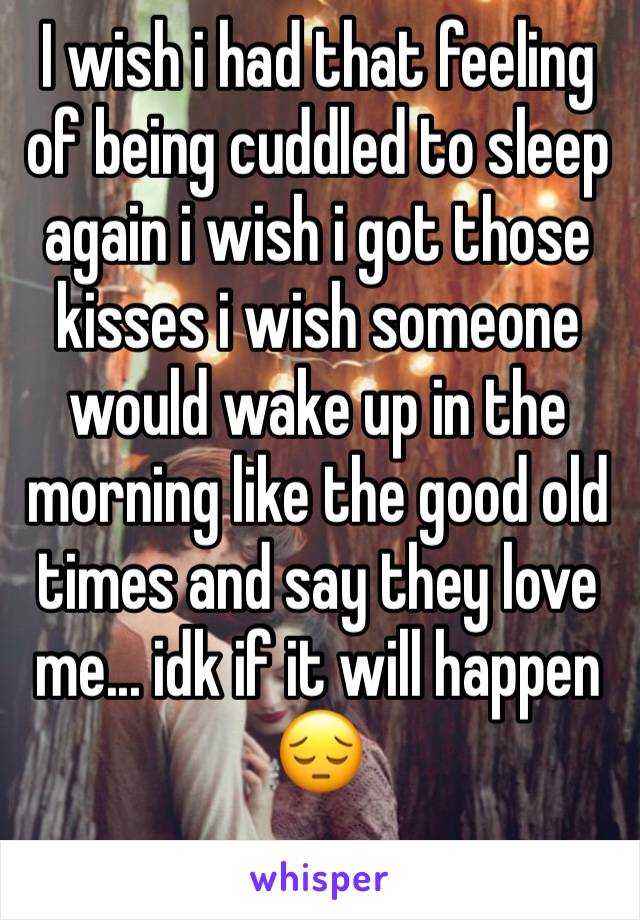 I wish i had that feeling of being cuddled to sleep again i wish i got those kisses i wish someone would wake up in the morning like the good old times and say they love me... idk if it will happen 😔