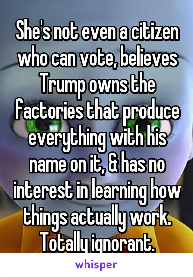 She's not even a citizen who can vote, believes Trump owns the factories that produce everything with his name on it, & has no interest in learning how things actually work. Totally ignorant.