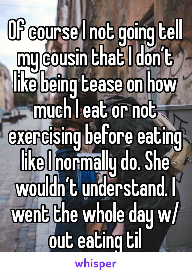 Of course I not going tell my cousin that I don’t like being tease on how much I eat or not exercising before eating like I normally do. She wouldn’t understand. I went the whole day w/out eating til