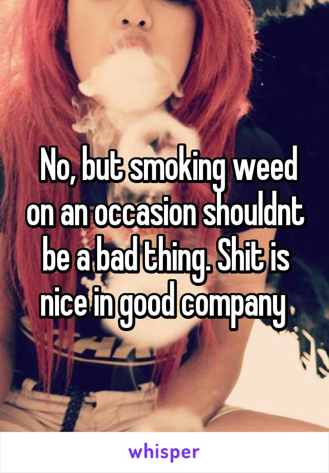  No, but smoking weed on an occasion shouldnt be a bad thing. Shit is nice in good company 