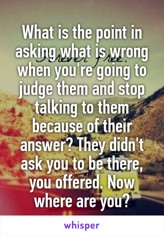 What is the point in asking what is wrong when you're going to judge them and stop talking to them because of their answer? They didn't ask you to be there, you offered. Now where are you?
