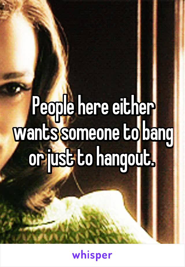People here either wants someone to bang or just to hangout. 