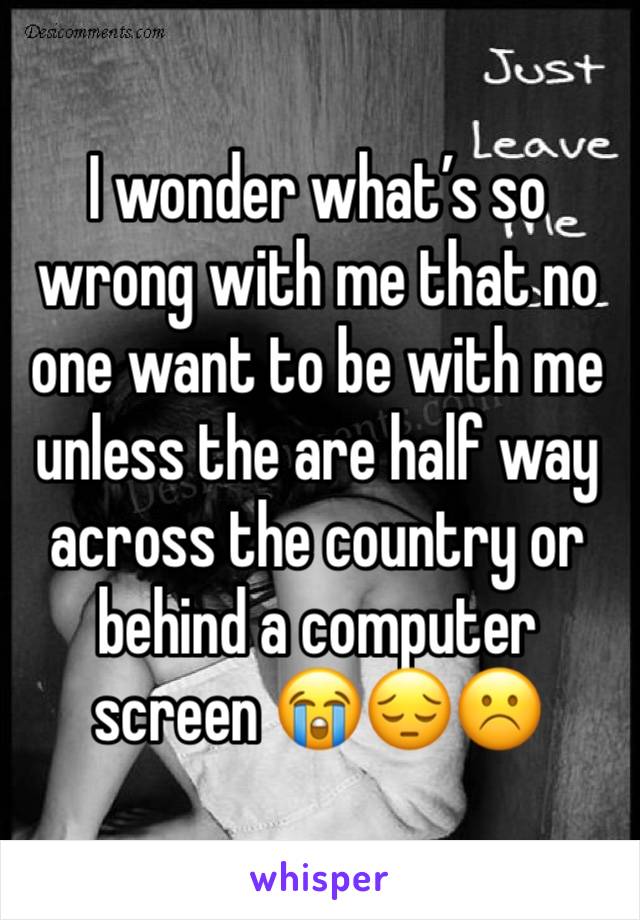 I wonder what’s so wrong with me that no one want to be with me unless the are half way across the country or behind a computer screen 😭😔☹️