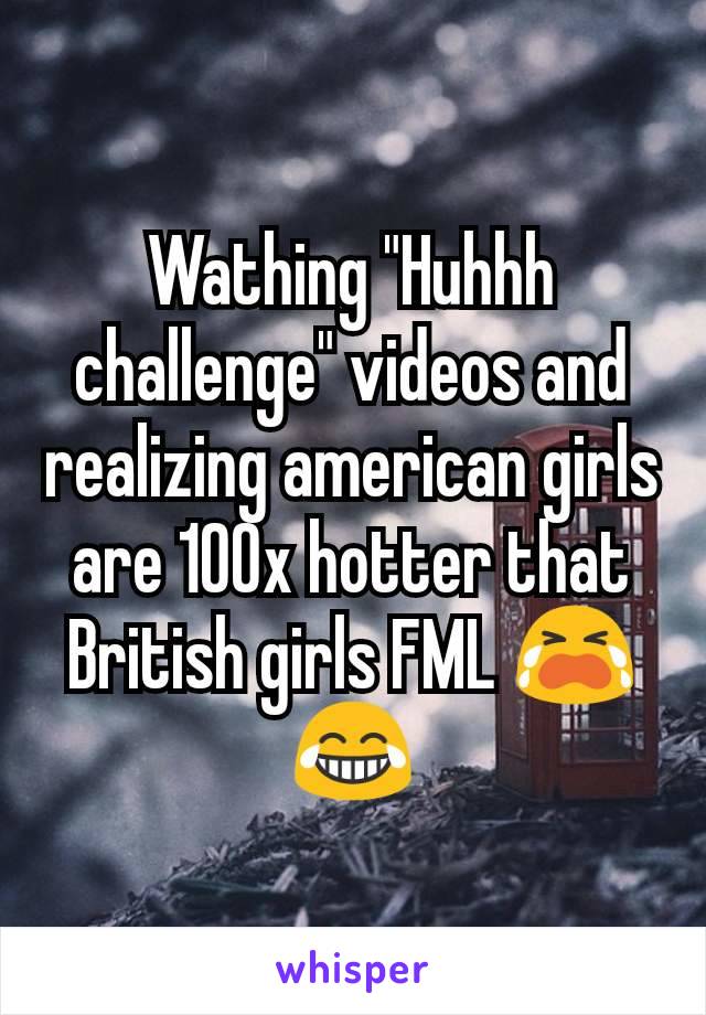 Wathing "Huhhh challenge" videos and realizing american girls are 100x hotter that British girls FML 😭😂