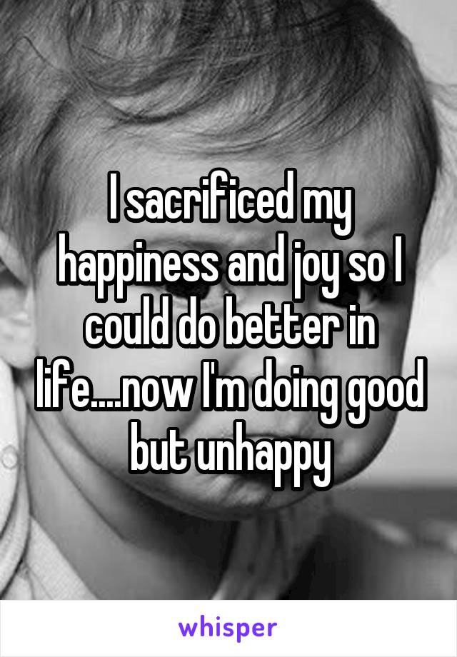 I sacrificed my happiness and joy so I could do better in life....now I'm doing good but unhappy
