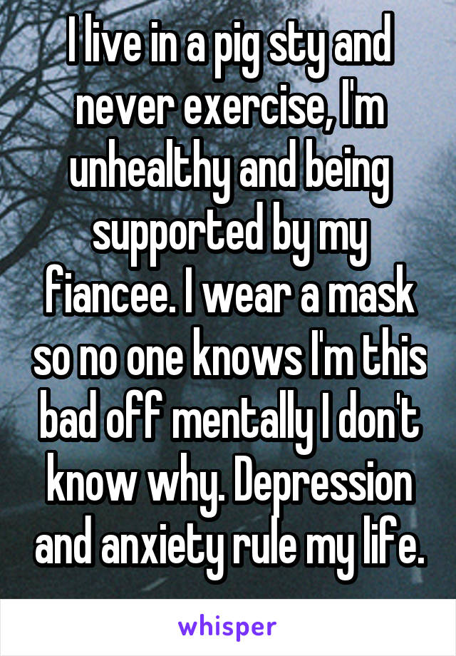 I live in a pig sty and never exercise, I'm unhealthy and being supported by my fiancee. I wear a mask so no one knows I'm this bad off mentally I don't know why. Depression and anxiety rule my life. 