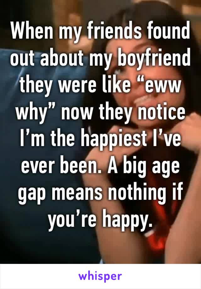 When my friends found out about my boyfriend they were like “eww why” now they notice I’m the happiest I’ve ever been. A big age gap means nothing if you’re happy. 