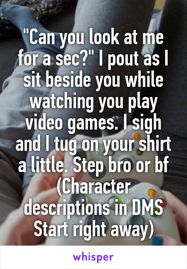 "Can you look at me for a sec?" I pout as I sit beside you while watching you play video games. I sigh and I tug on your shirt a little. Step bro or bf
(Character descriptions in DMS Start right away)
